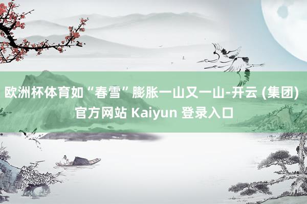 欧洲杯体育如“春雪”膨胀一山又一山-开云 (集团) 官方网站 Kaiyun 登录入口
