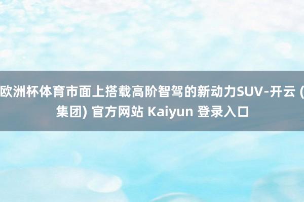 欧洲杯体育市面上搭载高阶智驾的新动力SUV-开云 (集团) 官方网站 Kaiyun 登录入口