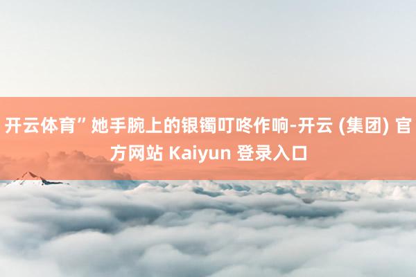 开云体育”她手腕上的银镯叮咚作响-开云 (集团) 官方网站 Kaiyun 登录入口