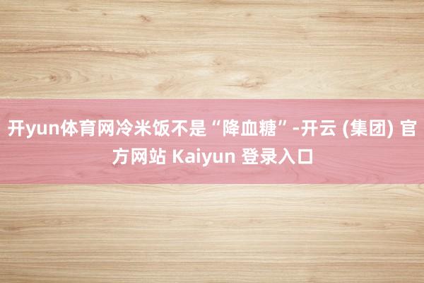 开yun体育网冷米饭不是“降血糖”-开云 (集团) 官方网站 Kaiyun 登录入口