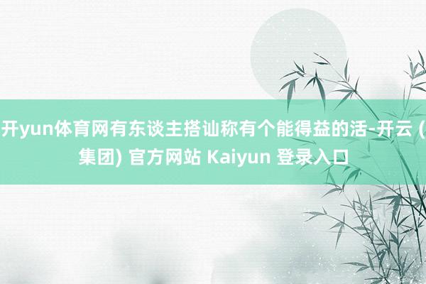 开yun体育网有东谈主搭讪称有个能得益的活-开云 (集团) 官方网站 Kaiyun 登录入口