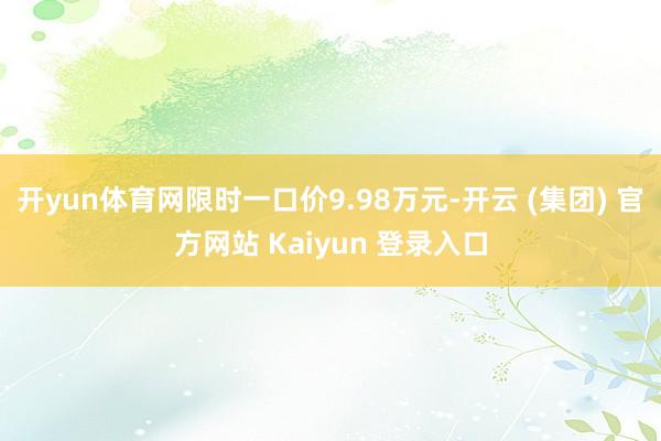 开yun体育网限时一口价9.98万元-开云 (集团) 官方网站 Kaiyun 登录入口