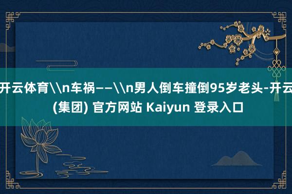 开云体育\n车祸——\n男人倒车撞倒95岁老头-开云 (集团) 官方网站 Kaiyun 登录入口