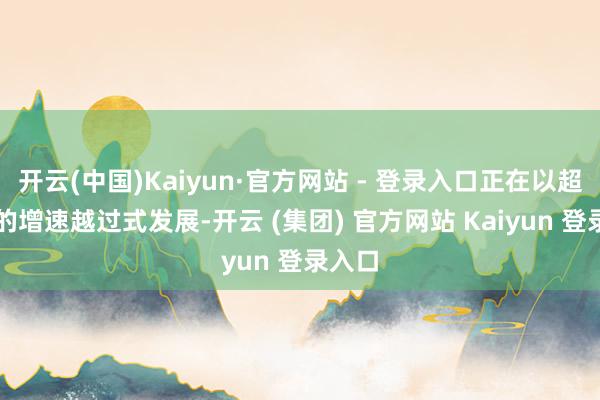 开云(中国)Kaiyun·官方网站 - 登录入口正在以超50%的增速越过式发展-开云 (集团) 官方网站 Kaiyun 登录入口
