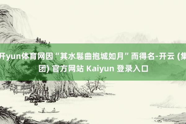 开yun体育网因“其水鬈曲抱城如月”而得名-开云 (集团) 官方网站 Kaiyun 登录入口