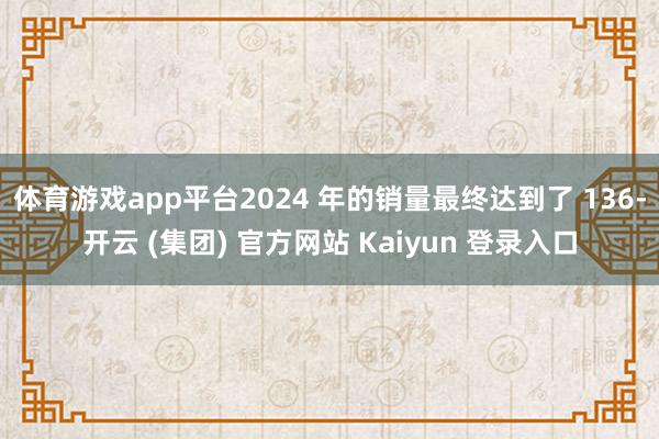 体育游戏app平台2024 年的销量最终达到了 136-开云 (集团) 官方网站 Kaiyun 登录入口