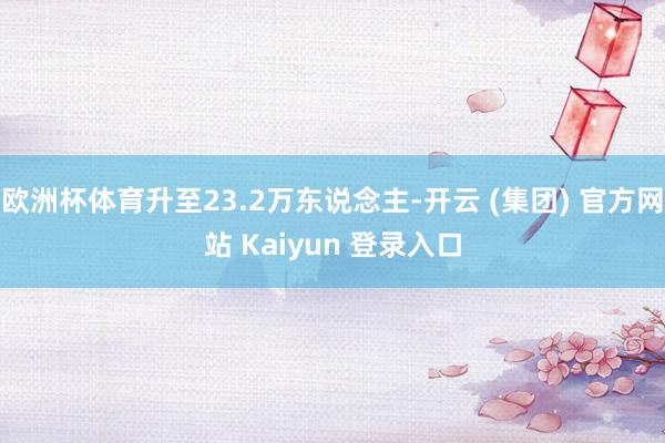 欧洲杯体育升至23.2万东说念主-开云 (集团) 官方网站 Kaiyun 登录入口
