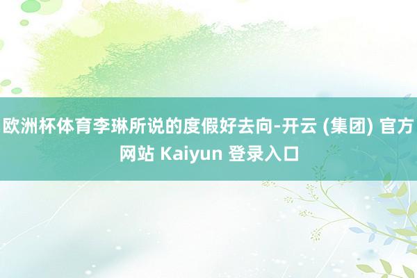 欧洲杯体育李琳所说的度假好去向-开云 (集团) 官方网站 Kaiyun 登录入口
