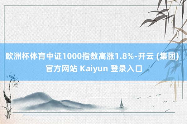 欧洲杯体育中证1000指数高涨1.8%-开云 (集团) 官方网站 Kaiyun 登录入口