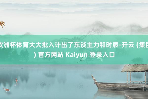 欧洲杯体育大大批入计出了东谈主力和时辰-开云 (集团) 官方网站 Kaiyun 登录入口