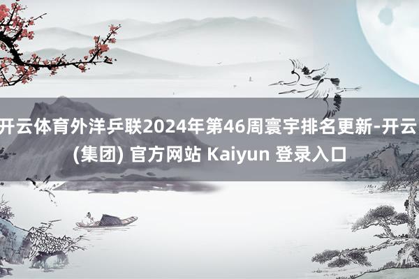 开云体育外洋乒联2024年第46周寰宇排名更新-开云 (集团) 官方网站 Kaiyun 登录入口