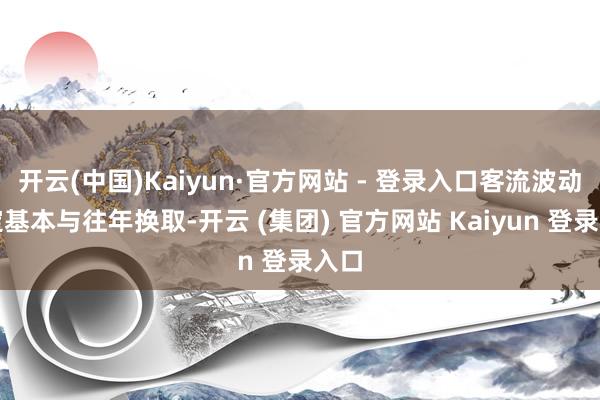 开云(中国)Kaiyun·官方网站 - 登录入口客流波动限定基本与往年换取-开云 (集团) 官方网站 Kaiyun 登录入口