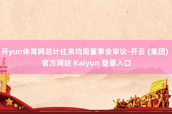 开yun体育网总计往来均需董事会审议-开云 (集团) 官方网站 Kaiyun 登录入口
