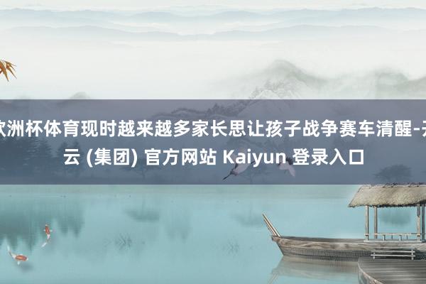 欧洲杯体育现时越来越多家长思让孩子战争赛车清醒-开云 (集团) 官方网站 Kaiyun 登录入口