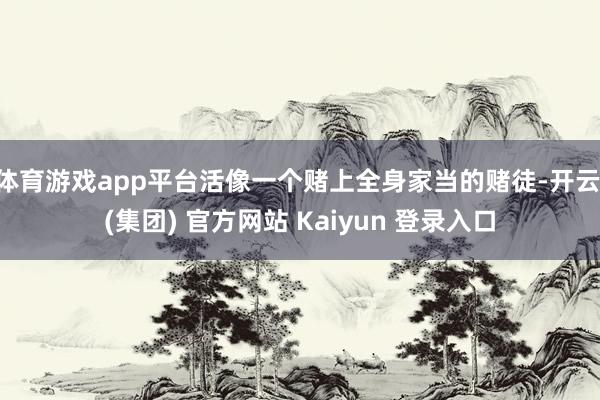 体育游戏app平台活像一个赌上全身家当的赌徒-开云 (集团) 官方网站 Kaiyun 登录入口