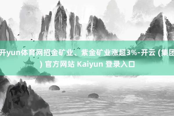 开yun体育网招金矿业、紫金矿业涨超3%-开云 (集团) 官方网站 Kaiyun 登录入口
