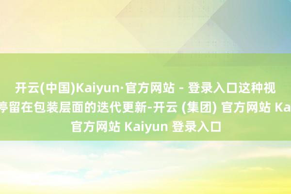 开云(中国)Kaiyun·官方网站 - 登录入口这种视觉选拔莫得仅停留在包装层面的迭代更新-开云 (集团) 官方网站 Kaiyun 登录入口