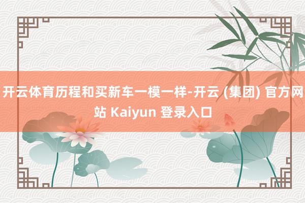 开云体育历程和买新车一模一样-开云 (集团) 官方网站 Kaiyun 登录入口