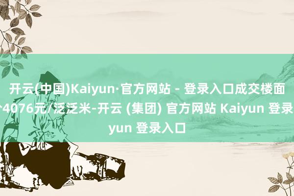 开云(中国)Kaiyun·官方网站 - 登录入口成交楼面均价4076元/泛泛米-开云 (集团) 官方网站 Kaiyun 登录入口