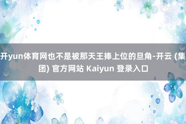 开yun体育网也不是被那天王捧上位的旦角-开云 (集团) 官方网站 Kaiyun 登录入口