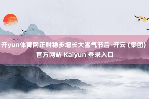 开yun体育网正财稳步增长大雪气节后-开云 (集团) 官方网站 Kaiyun 登录入口