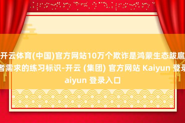 开云体育(中国)官方网站10万个欺诈是鸿蒙生态跋扈消耗者需求的练习标识-开云 (集团) 官方网站 Kaiyun 登录入口