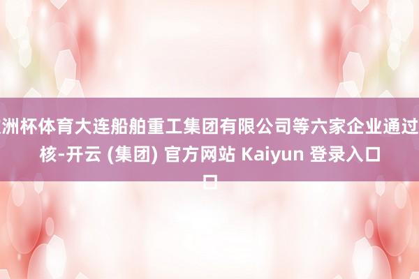 欧洲杯体育大连船舶重工集团有限公司等六家企业通过复核-开云 (集团) 官方网站 Kaiyun 登录入口