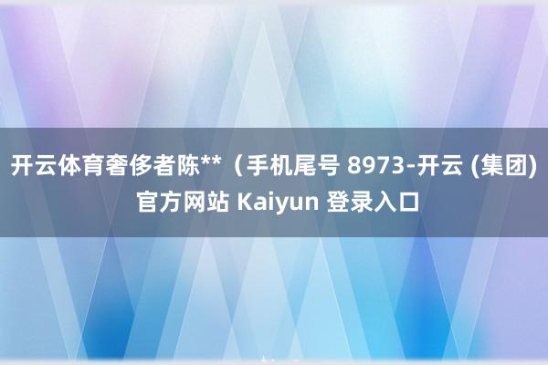 开云体育奢侈者陈**(手机尾号 8973-开云 (集团) 官方网站 Kaiyun 登录入口