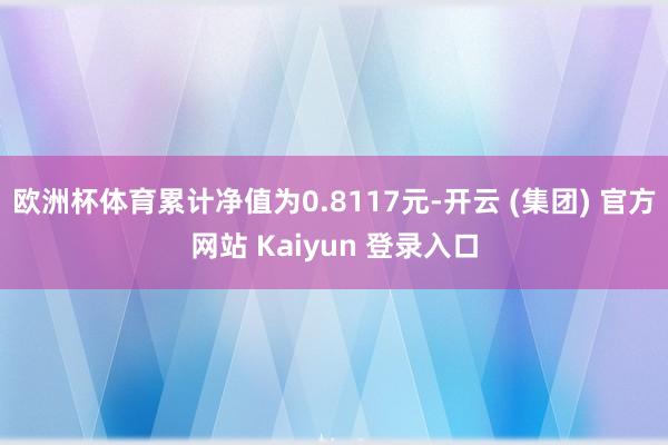 欧洲杯体育累计净值为0.8117元-开云 (集团) 官方网站 Kaiyun 登录入口