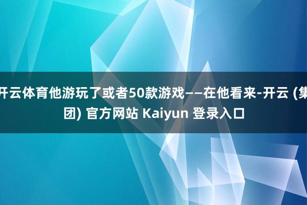 开云体育他游玩了或者50款游戏——在他看来-开云 (集团) 官方网站 Kaiyun 登录入口
