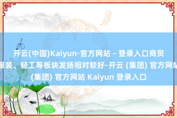 开云(中国)Kaiyun·官方网站 - 登录入口商贸零卖、传媒、纺织服装、轻工等板块发扬相对较好-开云 (集团) 官方网站 Kaiyun 登录入口