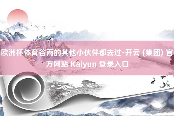 欧洲杯体育谷雨的其他小伙伴都去过-开云 (集团) 官方网站 Kaiyun 登录入口
