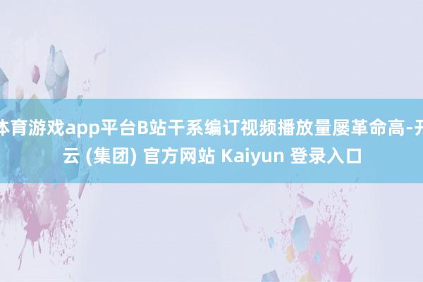 体育游戏app平台B站干系编订视频播放量屡革命高-开云 (集团) 官方网站 Kaiyun 登录入口