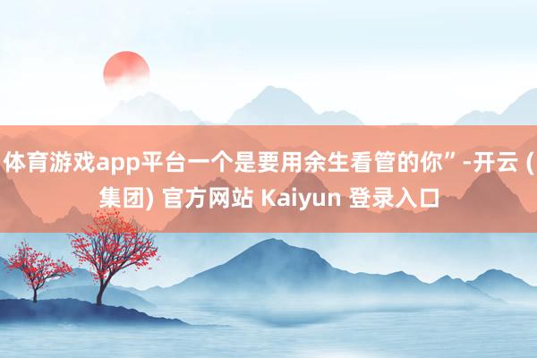 体育游戏app平台一个是要用余生看管的你”-开云 (集团) 官方网站 Kaiyun 登录入口