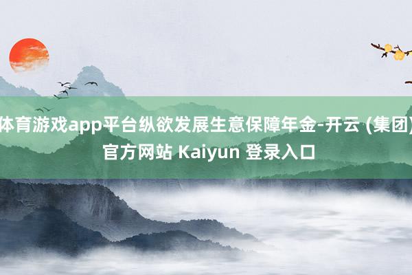 体育游戏app平台纵欲发展生意保障年金-开云 (集团) 官方网站 Kaiyun 登录入口