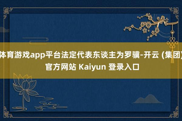 体育游戏app平台法定代表东谈主为罗骥-开云 (集团) 官方网站 Kaiyun 登录入口