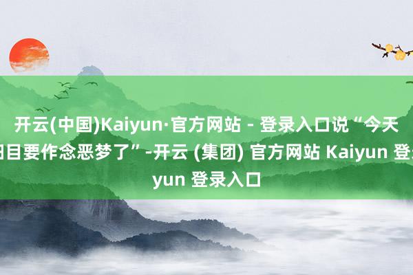 开云(中国)Kaiyun·官方网站 - 登录入口说“今天晚上细目要作念恶梦了”-开云 (集团) 官方网站 Kaiyun 登录入口