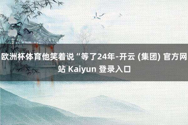 欧洲杯体育他笑着说“等了24年-开云 (集团) 官方网站 Kaiyun 登录入口