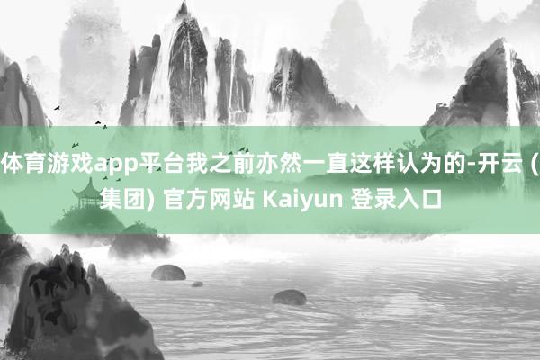 体育游戏app平台我之前亦然一直这样认为的-开云 (集团) 官方网站 Kaiyun 登录入口