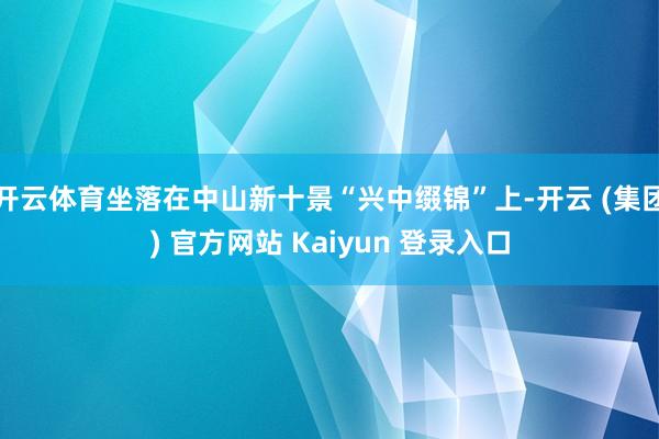 开云体育坐落在中山新十景“兴中缀锦”上-开云 (集团) 官方网站 Kaiyun 登录入口