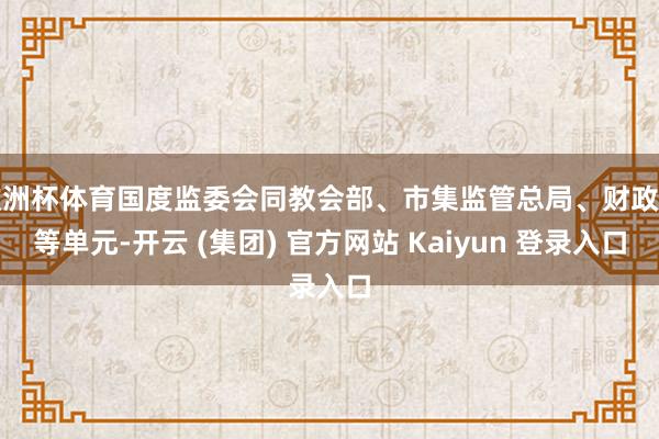 欧洲杯体育国度监委会同教会部、市集监管总局、财政部等单元-开云 (集团) 官方网站 Kaiyun 登录入口