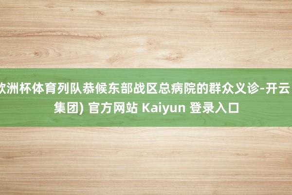 欧洲杯体育列队恭候东部战区总病院的群众义诊-开云 (集团) 官方网站 Kaiyun 登录入口