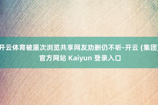 开云体育被屡次浏览共享网友劝删仍不听-开云 (集团) 官方网站 Kaiyun 登录入口