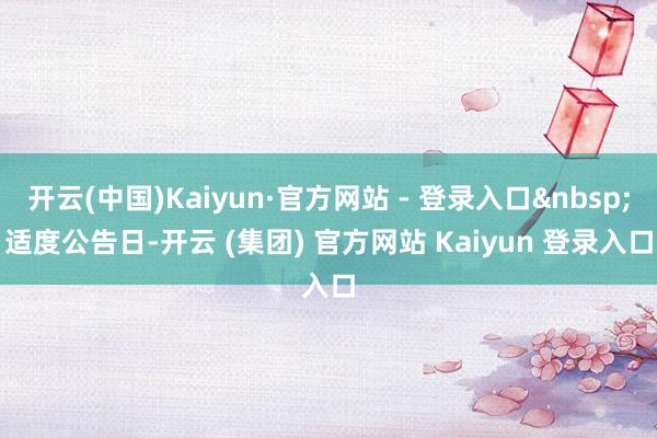开云(中国)Kaiyun·官方网站 - 登录入口　　适度公告日-开云 (集团) 官方网站 Kaiyun 登录入口