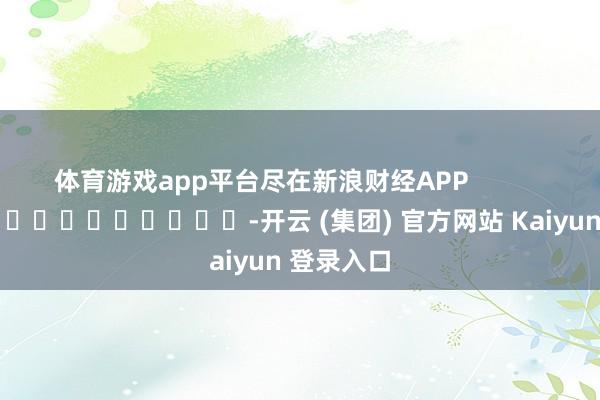 体育游戏app平台尽在新浪财经APP            													-开云 (集团) 官方网站 Kaiyun 登录入口