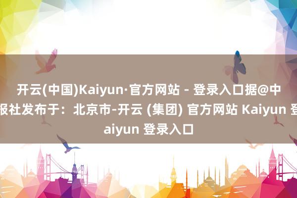 开云(中国)Kaiyun·官方网站 - 登录入口据@中国表象报社发布于：北京市-开云 (集团) 官方网站 Kaiyun 登录入口