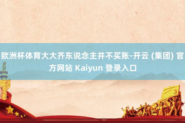 欧洲杯体育大大齐东说念主并不买账-开云 (集团) 官方网站 Kaiyun 登录入口