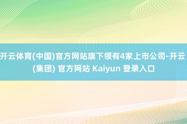 开云体育(中国)官方网站旗下领有4家上市公司-开云 (集团) 官方网站 Kaiyun 登录入口