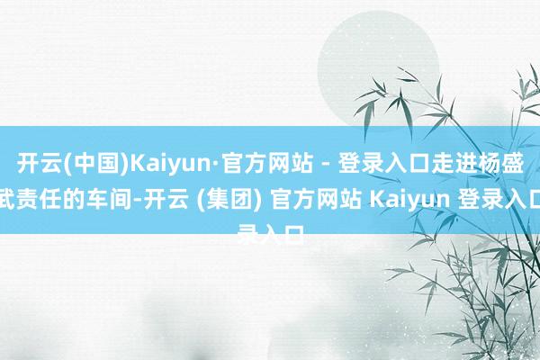 开云(中国)Kaiyun·官方网站 - 登录入口走进杨盛武责任的车间-开云 (集团) 官方网站 Kaiyun 登录入口