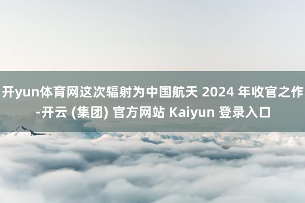 开yun体育网 这次辐射为中国航天 2024 年收官之作-开云 (集团) 官方网站 Kaiyun 登录入口